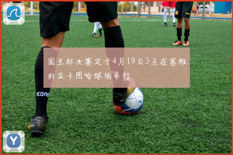 国王杯决赛定于4月19日3点在塞维利亚卡图哈球场举行