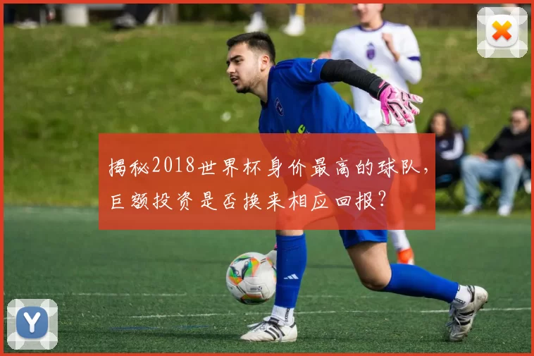 揭秘2018世界杯身价最高的球队，巨额投资是否换来相应回报？