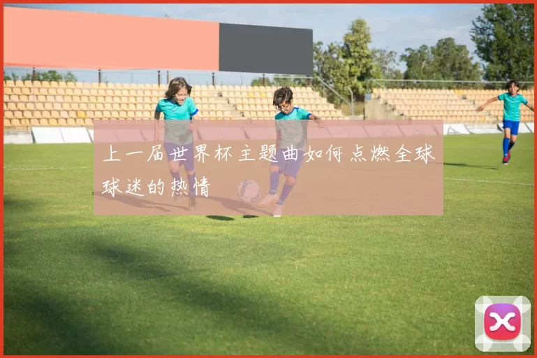 上一届世界杯主题曲如何点燃全球球迷的热情