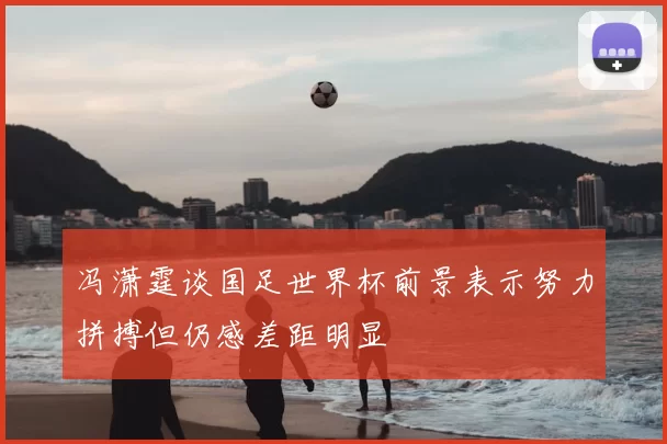 冯潇霆谈国足世界杯前景表示努力拼搏但仍感差距明显