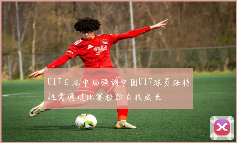 U17日本中场强调中国U17球员独特性需通过比赛检验自我成长