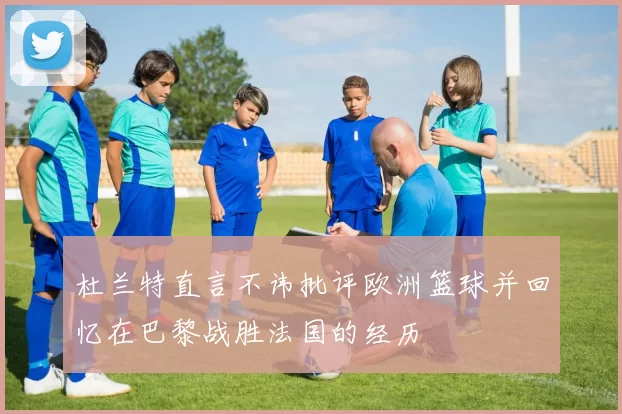 杜兰特直言不讳批评欧洲篮球并回忆在巴黎战胜法国的经历