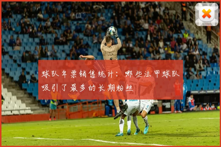 球队年票销售统计：哪些法甲球队吸引了最多的长期粉丝