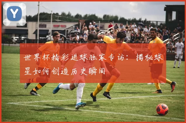 世界杯精彩进球独家专访:揭秘球星如何创造历史瞬间
