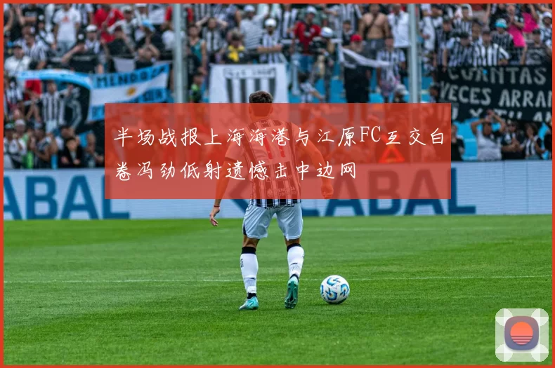 半场战报上海海港与江原FC互交白卷冯劲低射遗憾击中边网