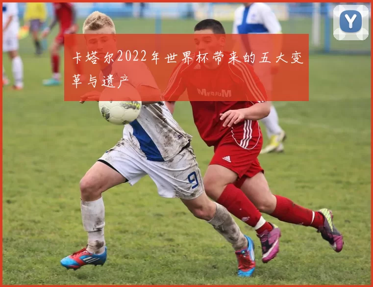 卡塔尔2022年世界杯带来的五大变革与遗产