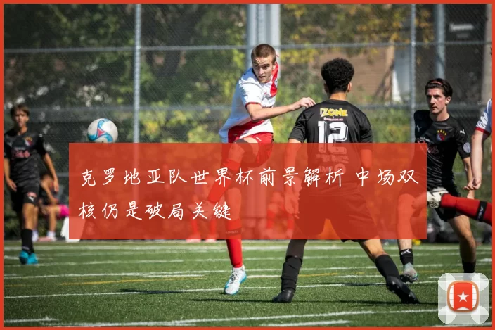 克罗地亚队世界杯前景解析 中场双核仍是破局关键
