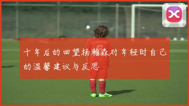 十年后的回望杨瀚森对年轻时自己的温馨建议与反思