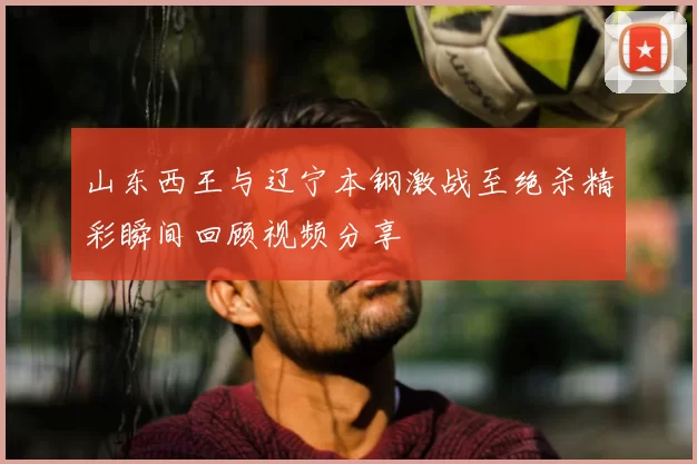 山东西王与辽宁本钢激战至绝杀精彩瞬间回顾视频分享