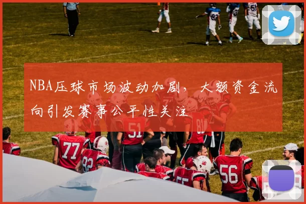 NBA压球市场波动加剧，大额资金流向引发赛事公平性关注