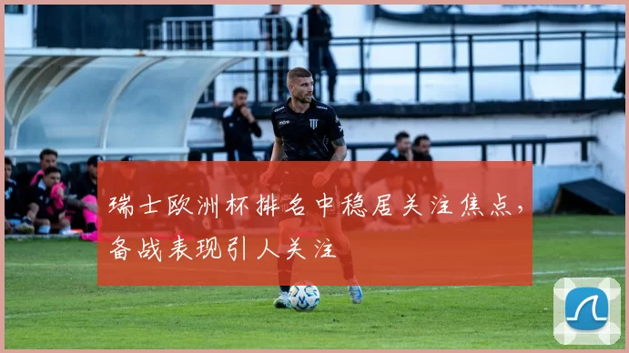 瑞士欧洲杯排名中稳居关注焦点,备战表现引人关注