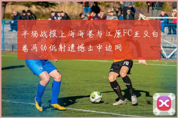 半场战报上海海港与江原FC互交白卷冯劲低射遗憾击中边网