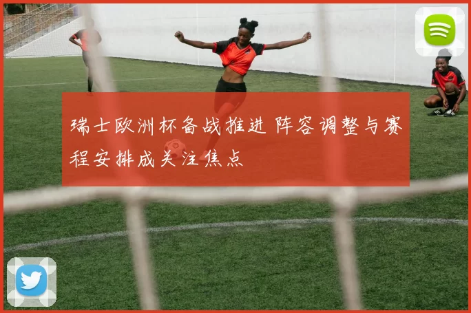 瑞士欧洲杯备战推进 阵容调整与赛程安排成关注焦点