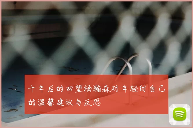 十年后的回望杨瀚森对年轻时自己的温馨建议与反思