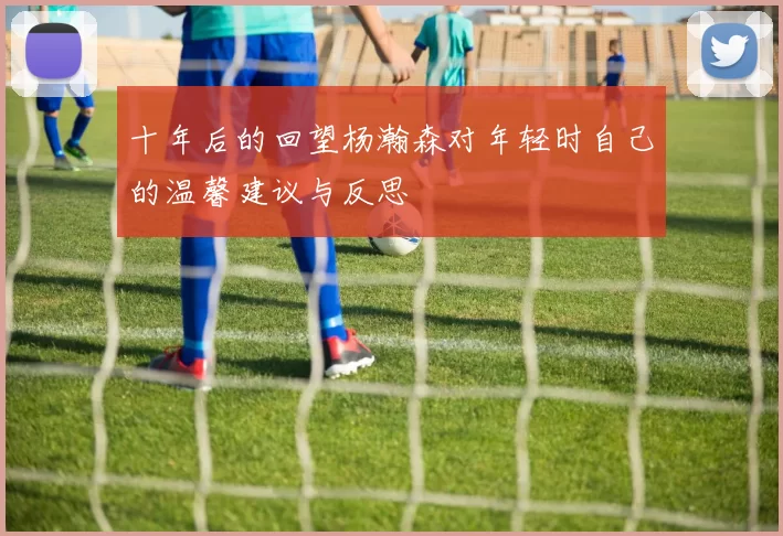 十年后的回望杨瀚森对年轻时自己的温馨建议与反思