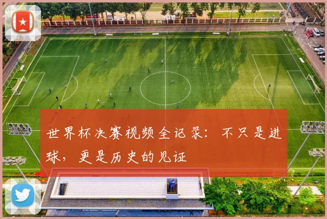 世界杯决赛视频全记录：不只是进球，更是历史的见证