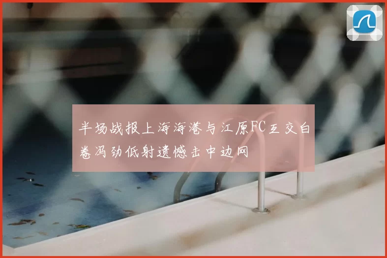 半场战报上海海港与江原FC互交白卷冯劲低射遗憾击中边网