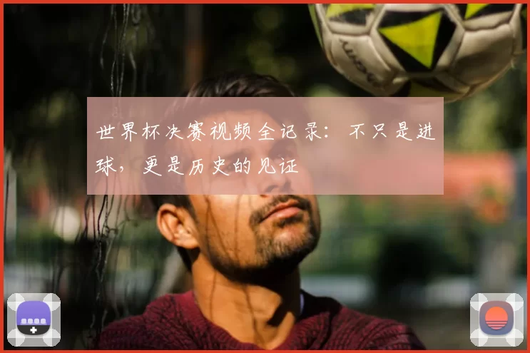 世界杯决赛视频全记录：不只是进球，更是历史的见证