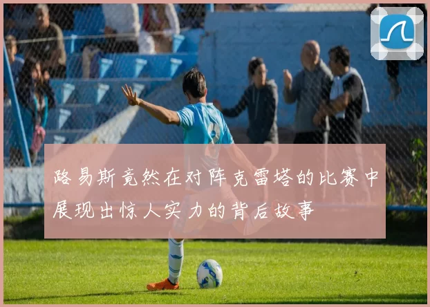 路易斯竟然在对阵克雷塔的比赛中展现出惊人实力的背后故事