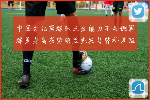 中国台北篮球队三分能力不足侧翼球员身高劣势明显先发与替补差距显著