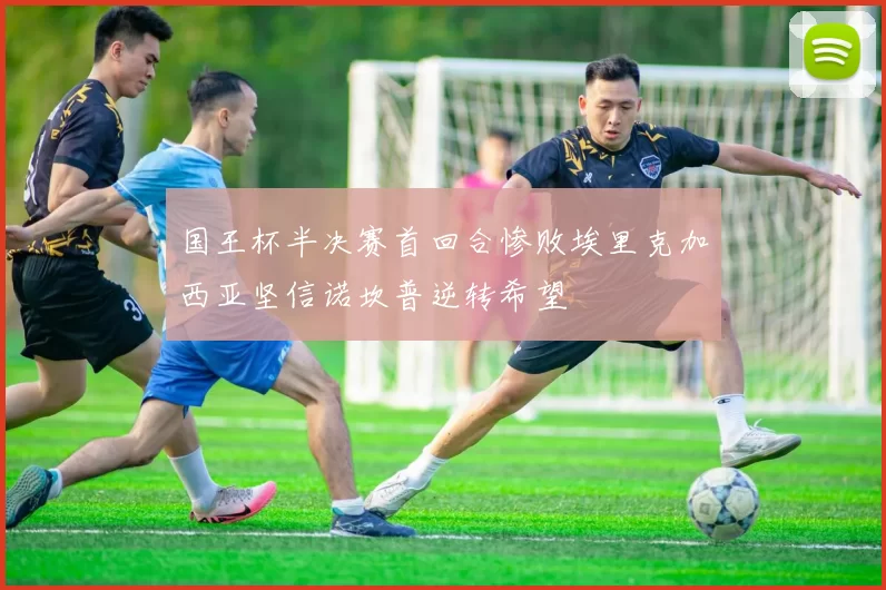 国王杯半决赛首回合惨败埃里克加西亚坚信诺坎普逆转希望