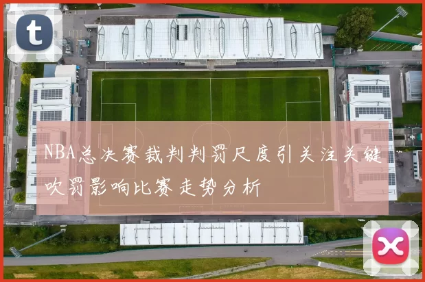 NBA总决赛裁判判罚尺度引关注关键吹罚影响比赛走势分析