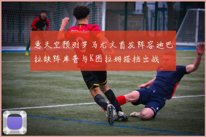 意天空预测罗马尤文首发阵容迪巴拉缺阵库普与K图拉姆搭档出战