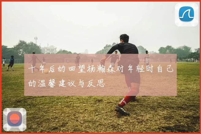 十年后的回望杨瀚森对年轻时自己的温馨建议与反思