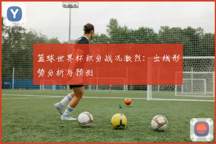 篮球世界杯积分战况激烈:出线形势分析与预测