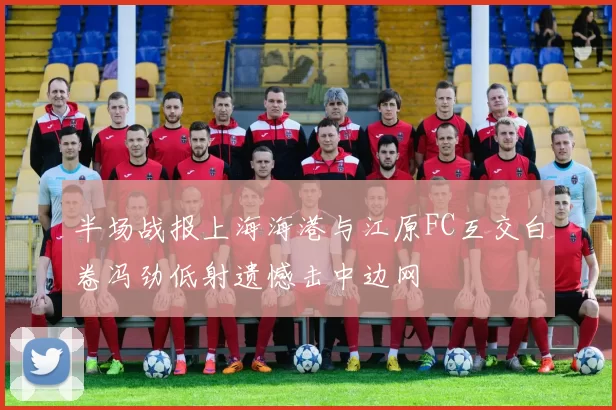 半场战报上海海港与江原FC互交白卷冯劲低射遗憾击中边网