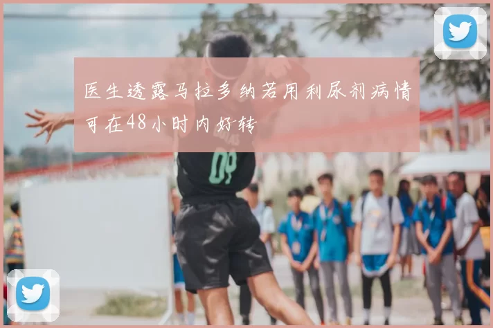 医生透露马拉多纳若用利尿剂病情可在48小时内好转