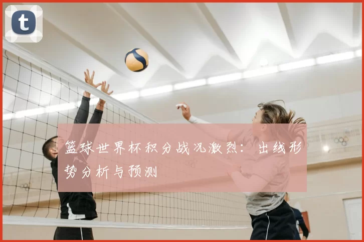 篮球世界杯积分战况激烈:出线形势分析与预测