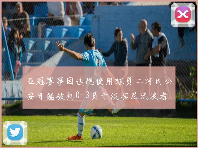 亚冠赛事因违规使用球员二河内公安可能被判0-3负于淡滨尼流浪者