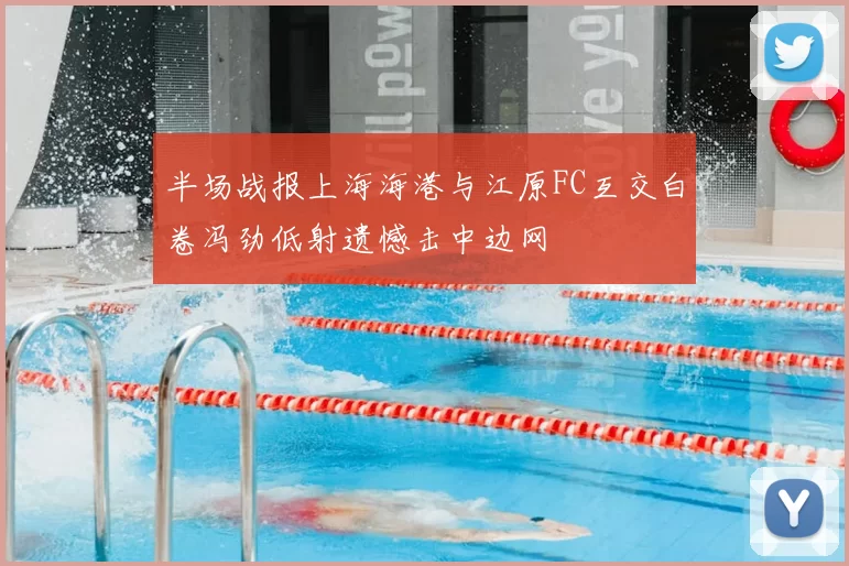 半场战报上海海港与江原FC互交白卷冯劲低射遗憾击中边网