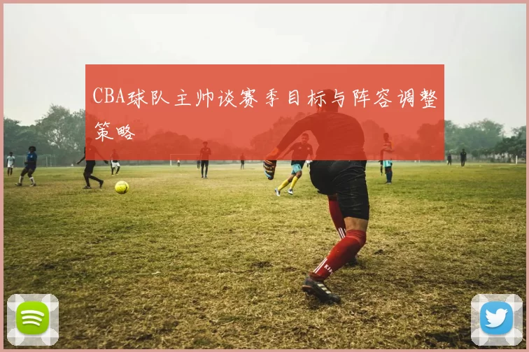 CBA球队主帅谈赛季目标与阵容调整策略
