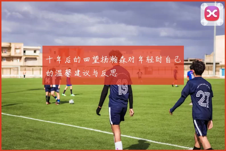 十年后的回望杨瀚森对年轻时自己的温馨建议与反思