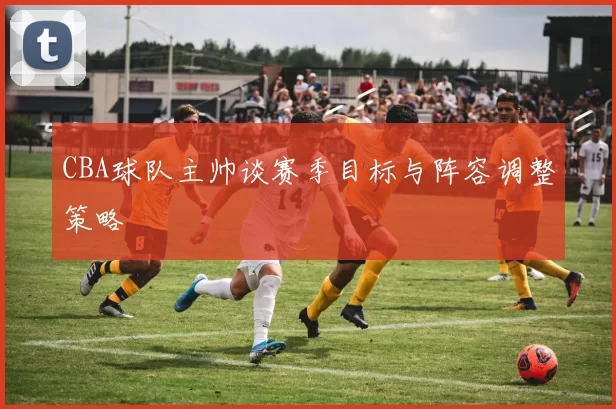 CBA球队主帅谈赛季目标与阵容调整策略