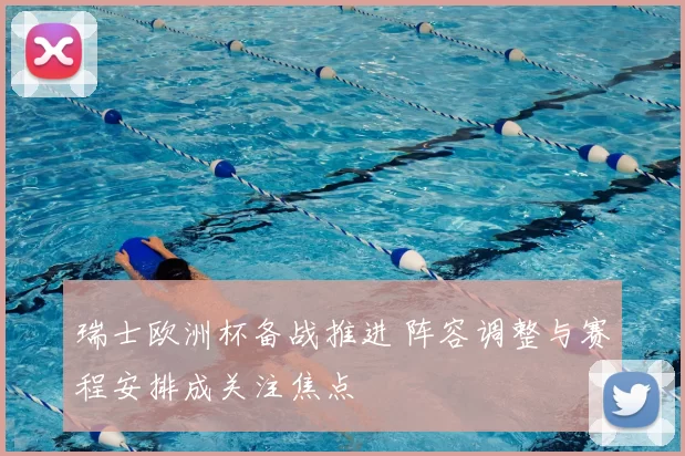 瑞士欧洲杯备战推进 阵容调整与赛程安排成关注焦点