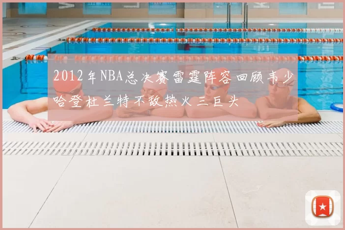 2012年NBA总决赛雷霆阵容回顾韦少哈登杜兰特不敌热火三巨头