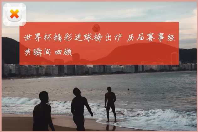 世界杯精彩进球榜出炉 历届赛事经典瞬间回顾