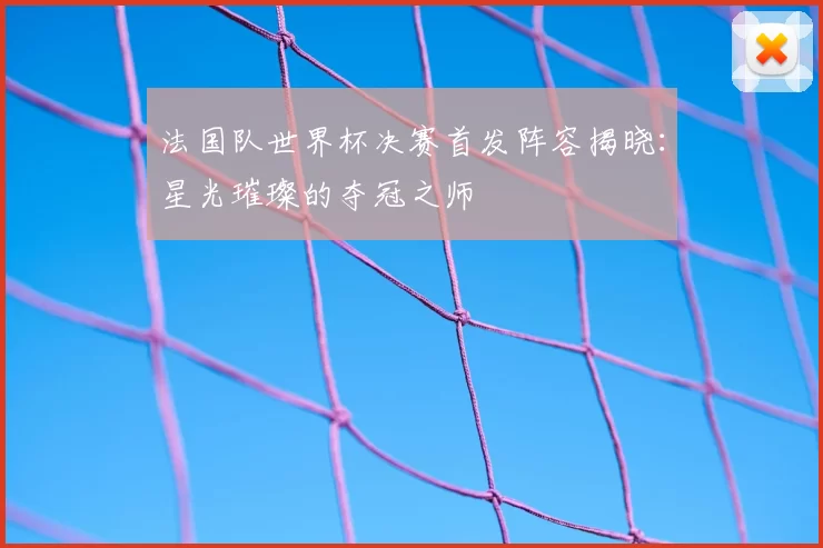 法国队世界杯决赛首发阵容揭晓:星光璀璨的夺冠之师