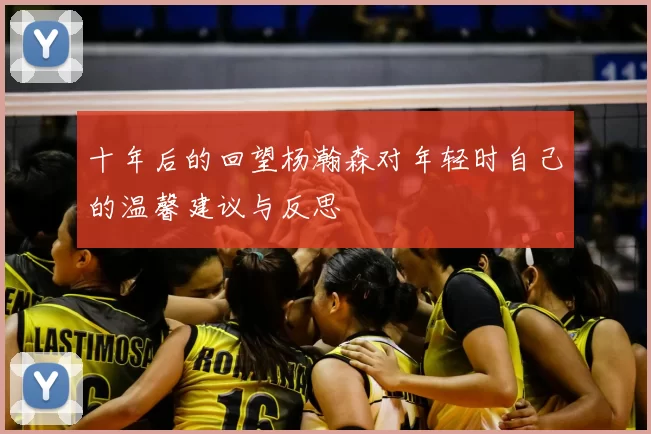 十年后的回望杨瀚森对年轻时自己的温馨建议与反思