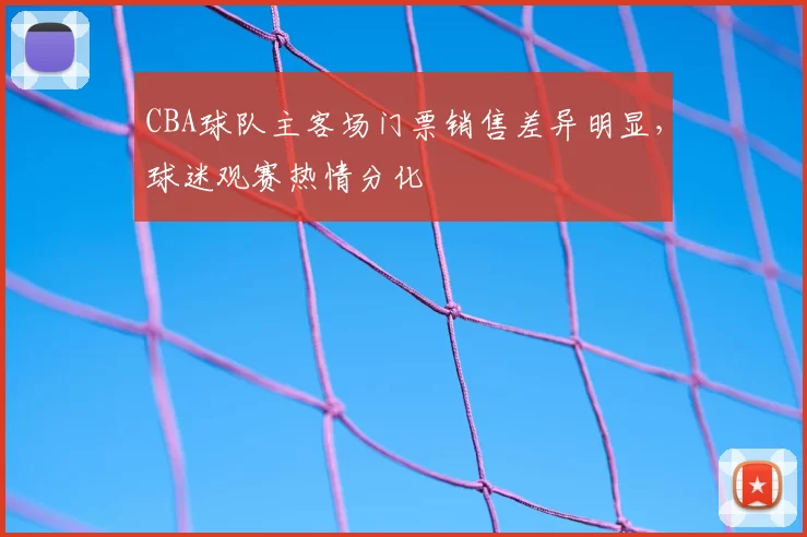 CBA球队主客场门票销售差异明显,球迷观赛热情分化