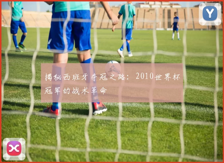 揭秘西班牙夺冠之路:2010世界杯冠军的战术革命