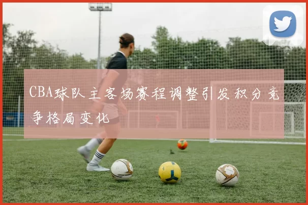 CBA球队主客场赛程调整引发积分竞争格局变化