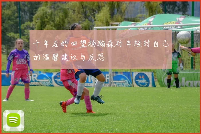 十年后的回望杨瀚森对年轻时自己的温馨建议与反思