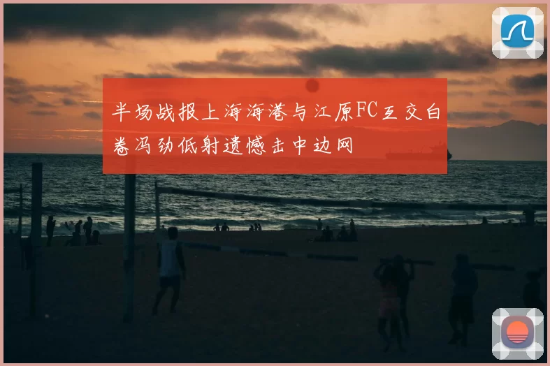 半场战报上海海港与江原FC互交白卷冯劲低射遗憾击中边网