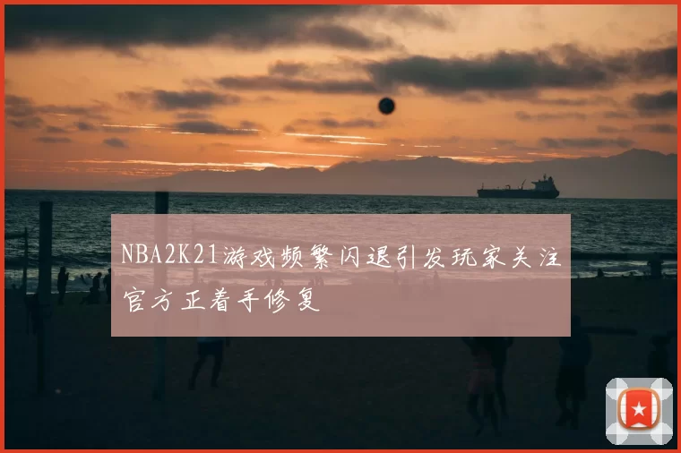 NBA2K21游戏频繁闪退引发玩家关注官方正着手修复