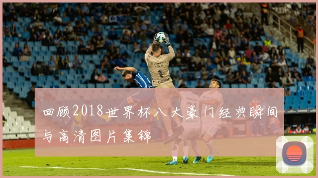 回顾2018世界杯八大豪门经典瞬间与高清图片集锦