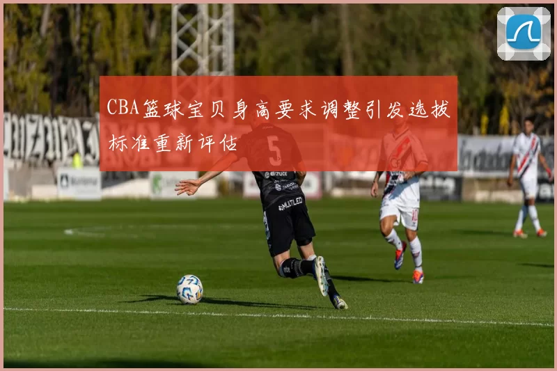 CBA篮球宝贝身高要求调整引发选拔标准重新评估
